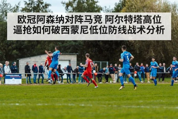 欧冠阿森纳对阵马竞 阿尔特塔高位逼抢如何破西蒙尼低位防线战术分析