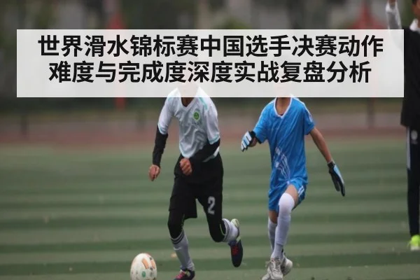 世界滑水锦标赛中国选手决赛动作难度与完成度深度实战复盘分析