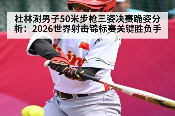 杜林澍男子50米步枪三姿决赛跪姿分析:2026世界射击锦标赛关键胜负手