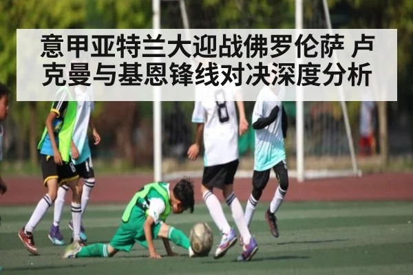 意甲亚特兰大迎战佛罗伦萨 卢克曼与基恩锋线对决深度分析