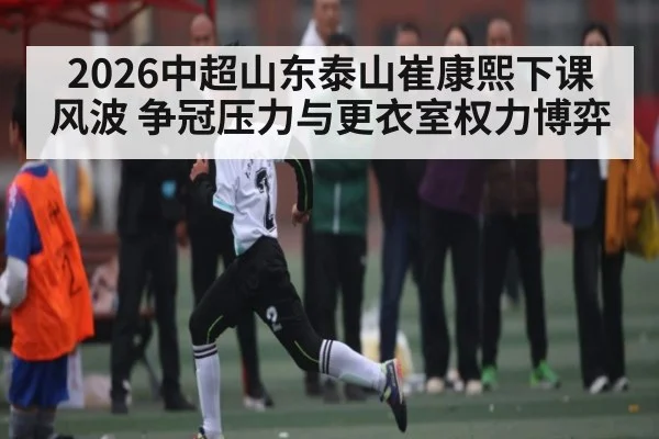 2026中超山东泰山崔康熙下课风波 争冠压力与更衣室权力博弈